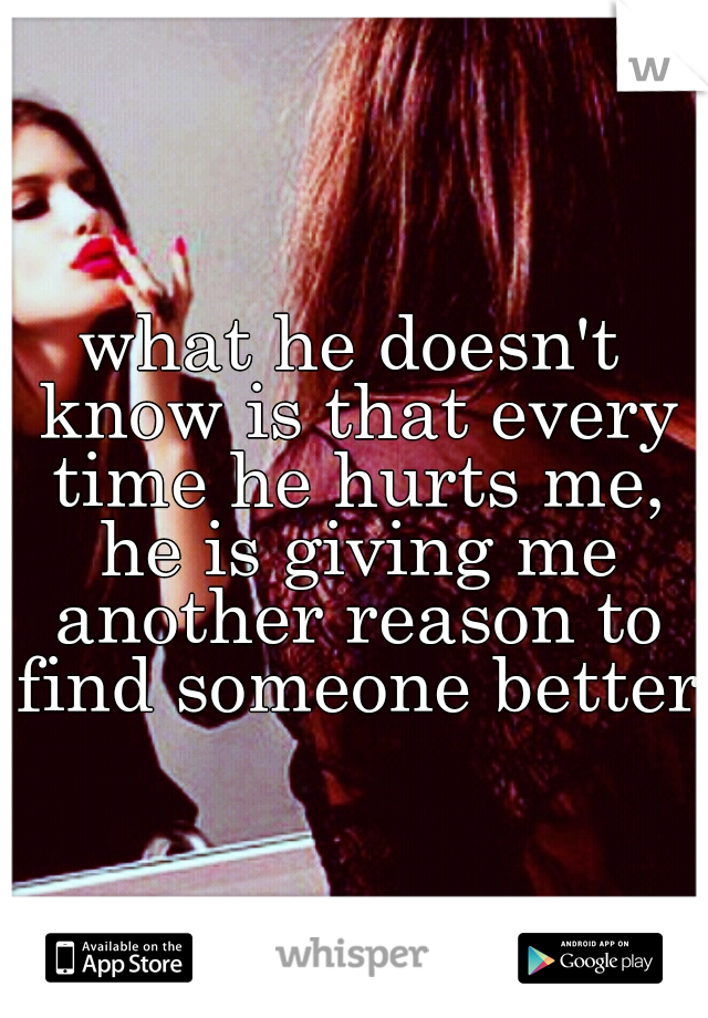 what he doesn't know is that every time he hurts me, he is giving me another reason to find someone better