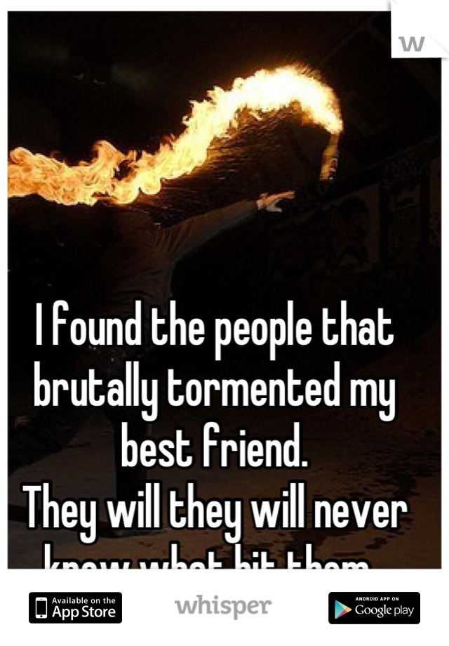 I found the people that brutally tormented my best friend. 
They will they will never know what hit them. 
