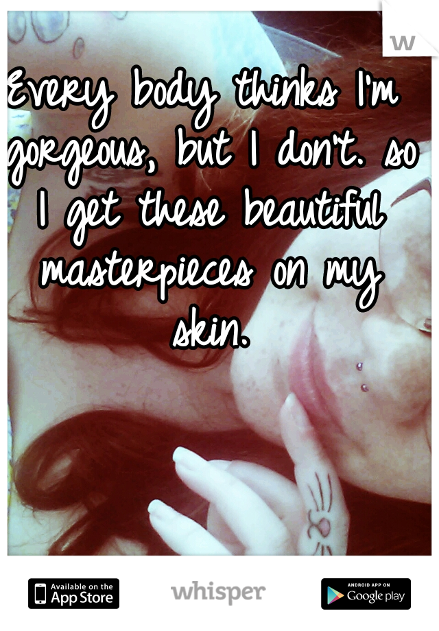 Every body thinks I'm gorgeous, but I don't. so I get these beautiful masterpieces on my skin.