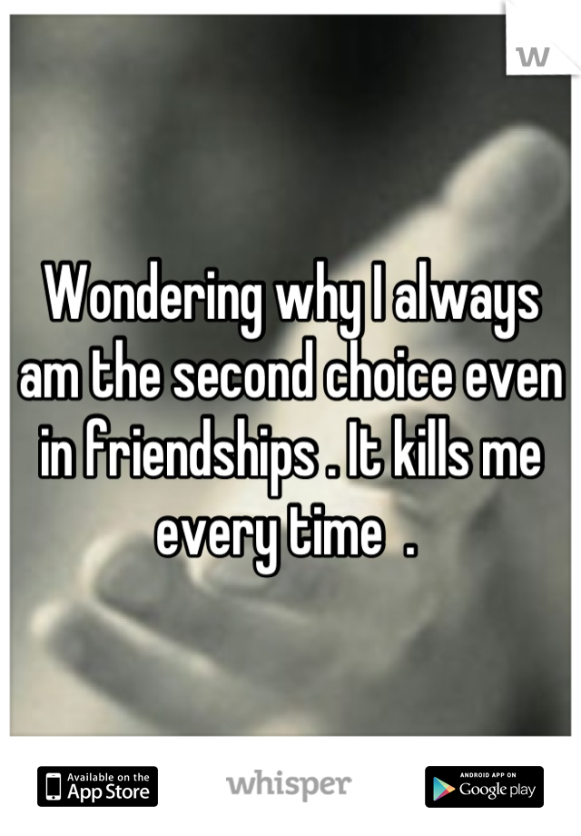 Wondering why I always am the second choice even in friendships . It kills me every time  . 