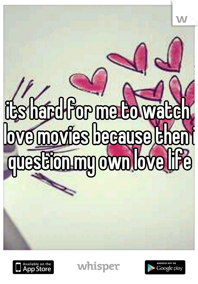 its hard for me to watch love movies because then i question my own love life