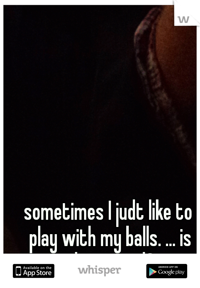 sometimes I judt like to play with my balls. ... is that weird?