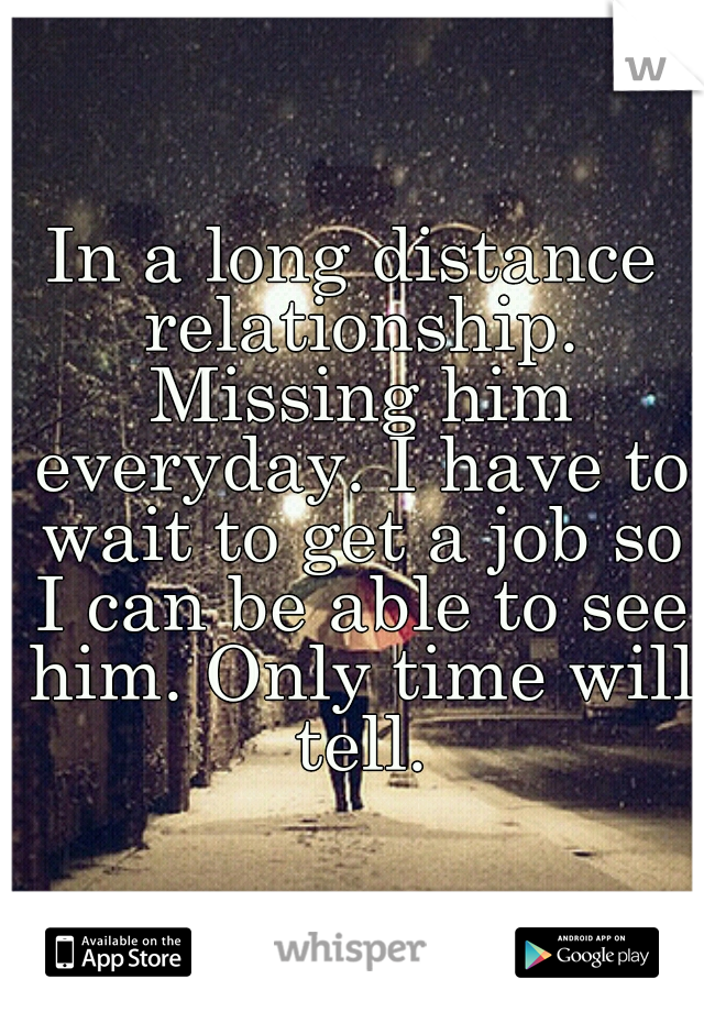 In a long distance relationship. Missing him everyday. I have to wait to get a job so I can be able to see him. Only time will tell.