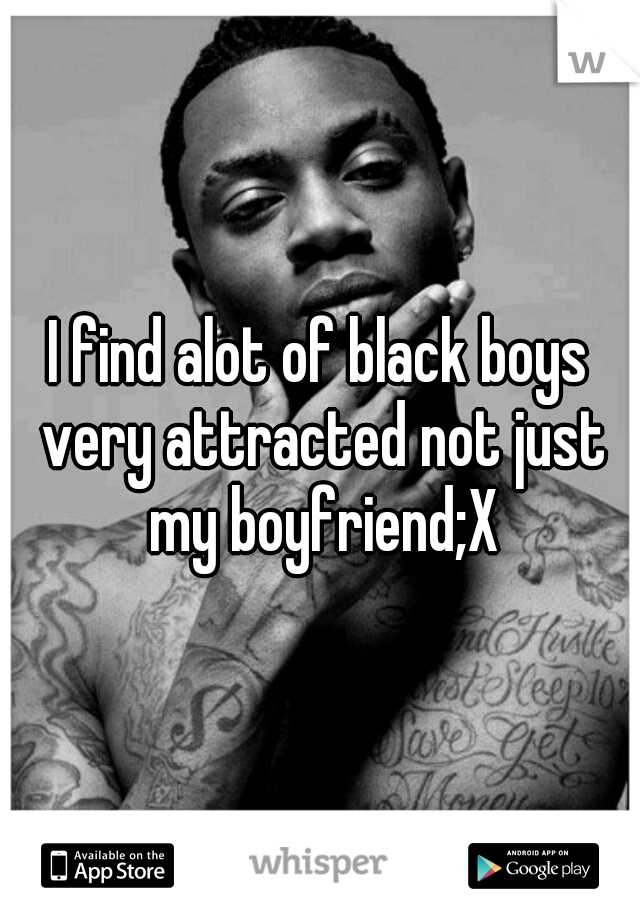 I find alot of black boys very attracted not just my boyfriend;X