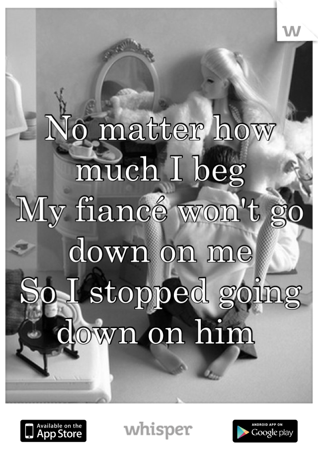 No matter how much I beg
My fiancé won't go down on me
So I stopped going down on him 