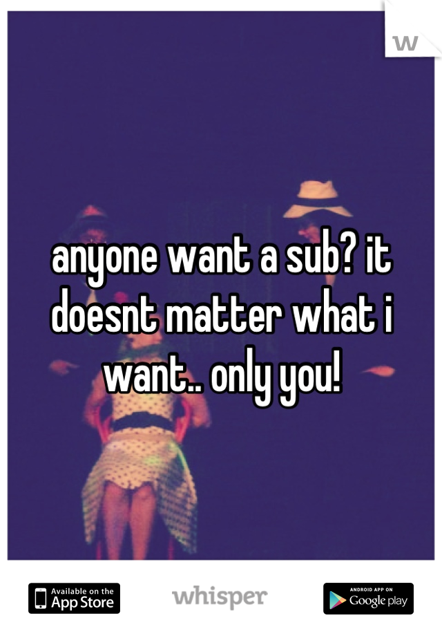 anyone want a sub? it doesnt matter what i want.. only you!