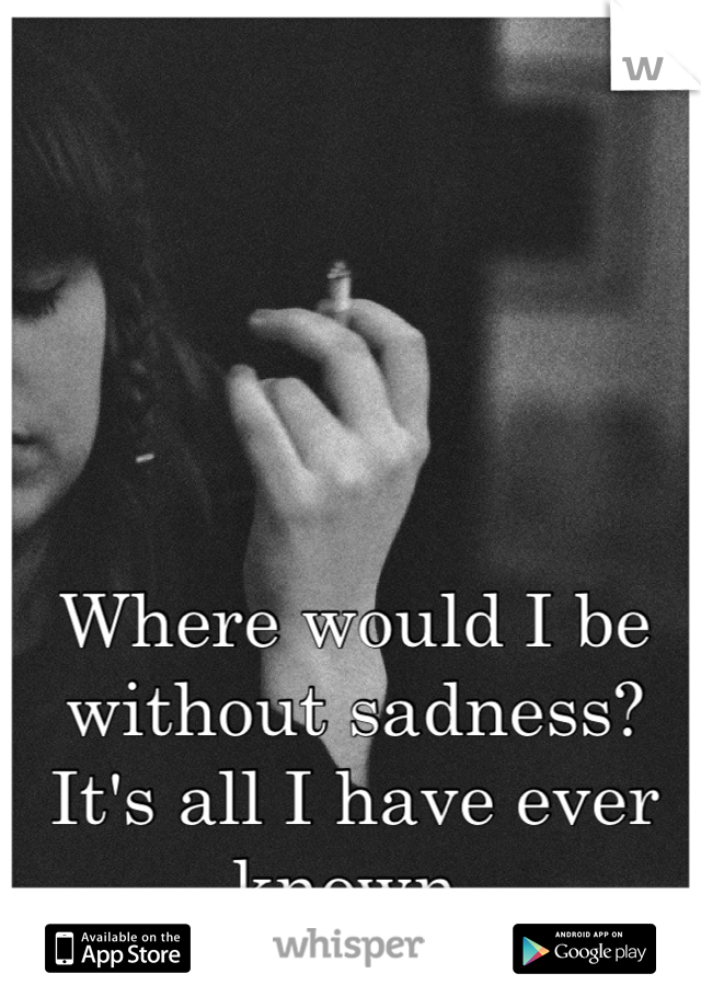 Where would I be without sadness?
It's all I have ever known.