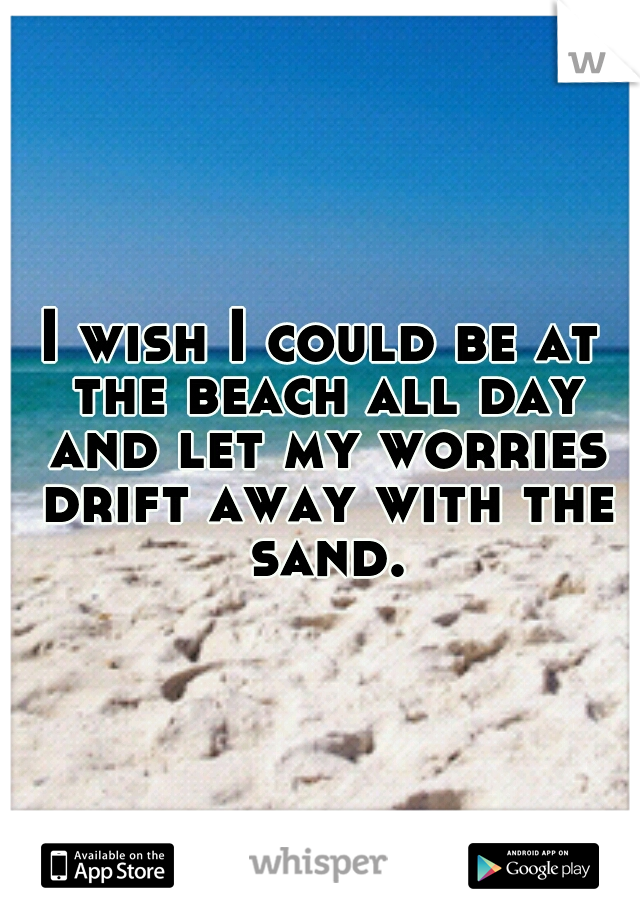 I wish I could be at the beach all day and let my worries drift away with the sand.