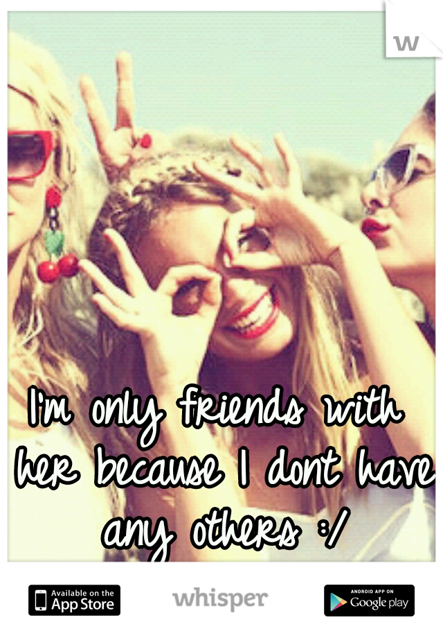 I'm only friends with her because I dont have any others :/