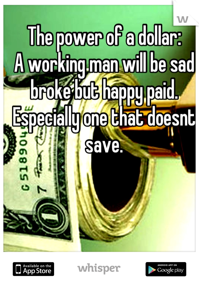 The power of a dollar:
A working man will be sad broke but happy paid.
Especially one that doesnt save.
