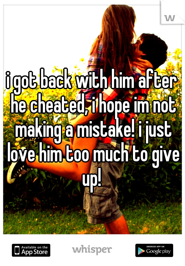 i got back with him after he cheated, i hope im not making a mistake! i just love him too much to give up! 