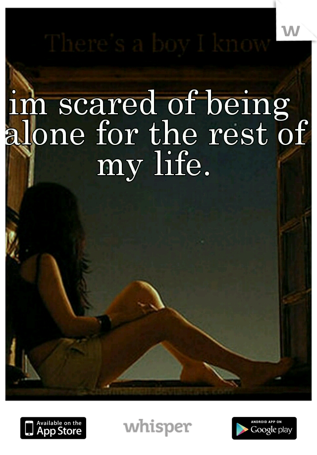 im scared of being alone for the rest of my life.