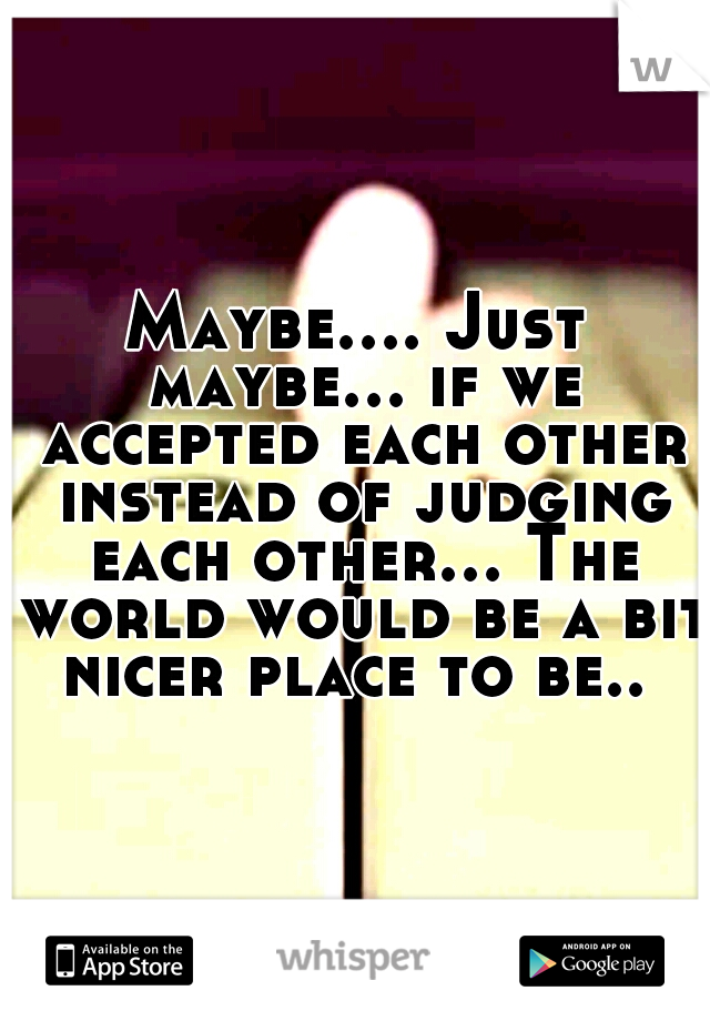 Maybe.... Just maybe... if we accepted each other instead of judging each other... The world would be a bit nicer place to be.. 