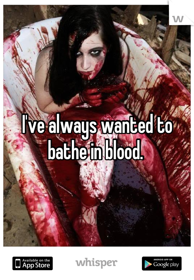 I've always wanted to bathe in blood. 