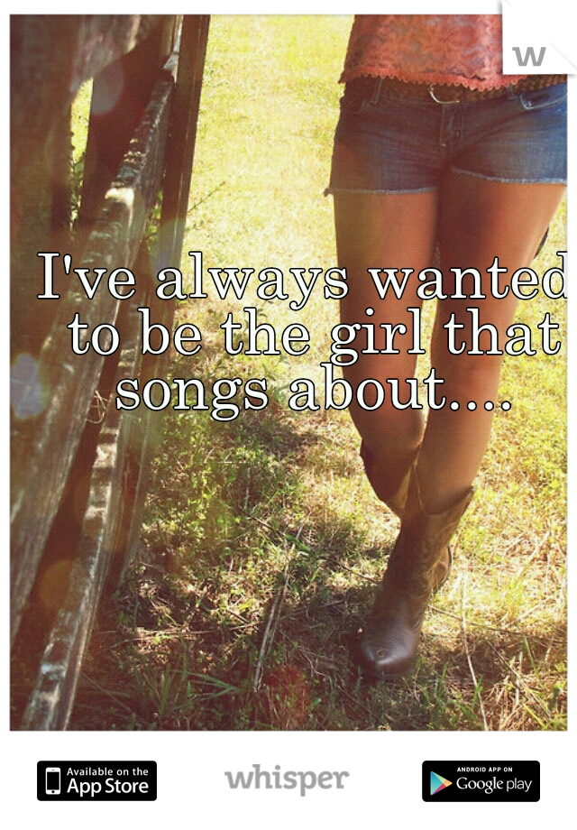 I've always wanted to be the girl that songs about....