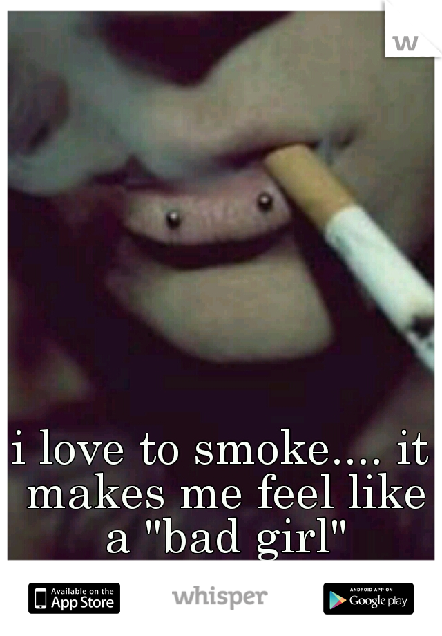 i love to smoke.... it makes me feel like a "bad girl"