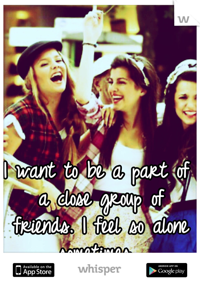 I want to be a part of a close group of friends. I feel so alone sometimes...