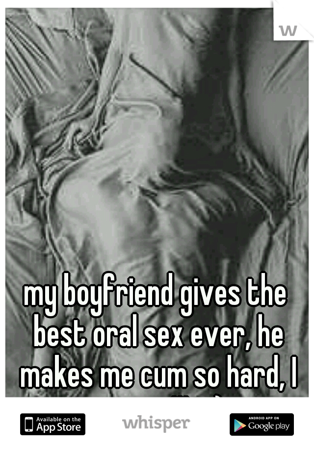 my boyfriend gives the best oral sex ever, he makes me cum so hard, I squirt !!! :-)