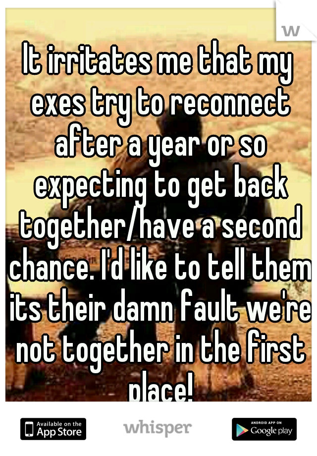 It irritates me that my exes try to reconnect after a year or so expecting to get back together/have a second chance. I'd like to tell them its their damn fault we're not together in the first place!