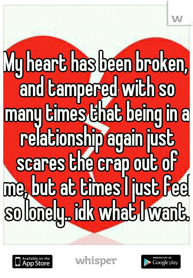 My heart has been broken, and tampered with so many times that being in a relationship again just scares the crap out of me, but at times I just feel so lonely.. idk what I want..