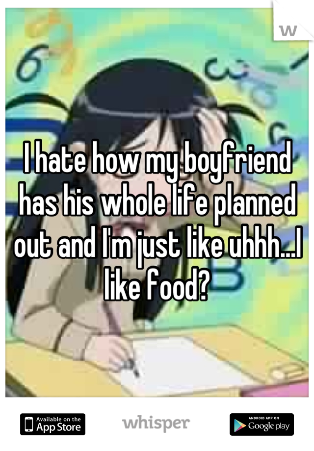 I hate how my boyfriend has his whole life planned out and I'm just like uhhh...I like food?