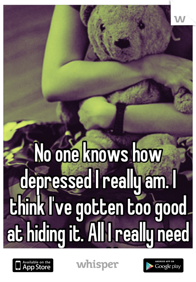 No one knows how depressed I really am. I think I've gotten too good at hiding it. All I really need is a good hug. 