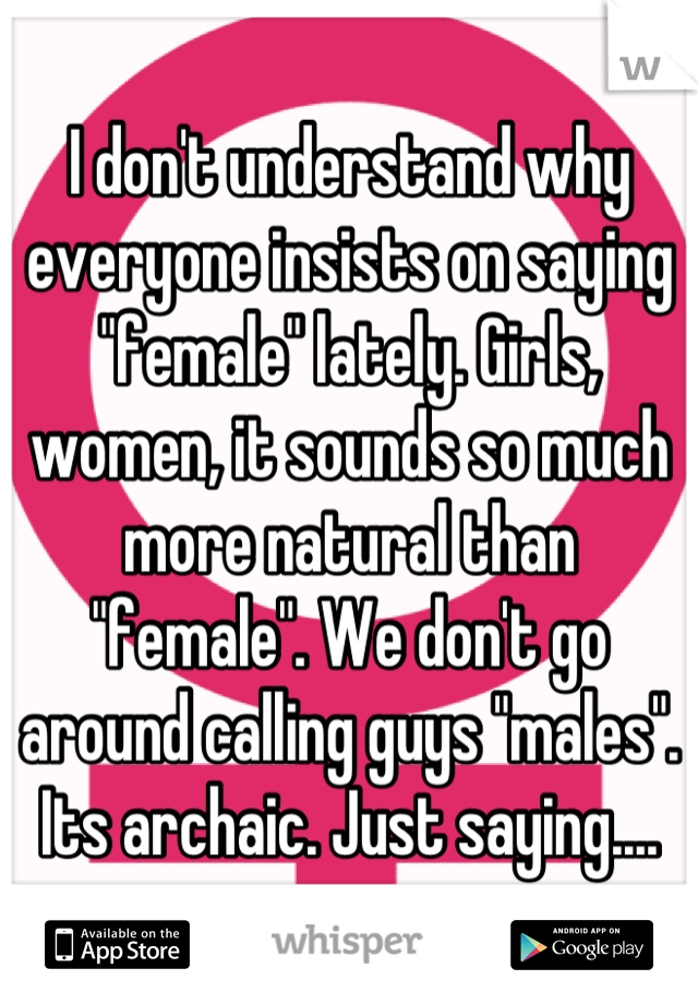 I don't understand why everyone insists on saying "female" lately. Girls, women, it sounds so much more natural than "female". We don't go around calling guys "males". Its archaic. Just saying....