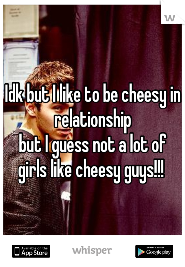 Idk but I like to be cheesy in relationship 
but I guess not a lot of girls like cheesy guys!!! 