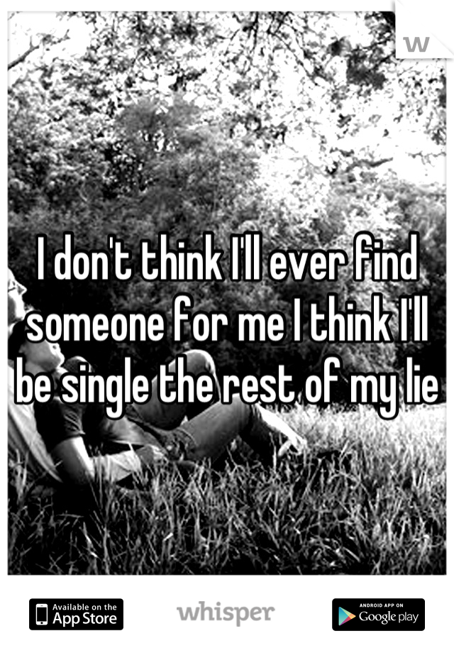 I don't think I'll ever find someone for me I think I'll be single the rest of my lie