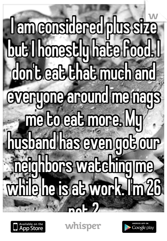 I am considered plus size but I honestly hate food. I don't eat that much and everyone around me nags me to eat more. My husband has even got our neighbors watching me while he is at work. I'm 26 not 2