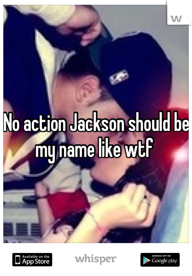 No action Jackson should be my name like wtf 