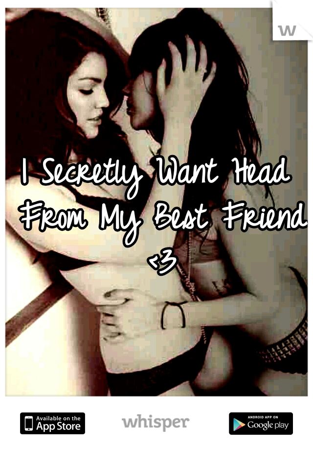I Secretly Want Head From My Best Friend <3