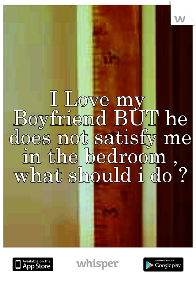 I Love my Boyfriend BUT he does not satisfy me in the bedroom , what should i do ?