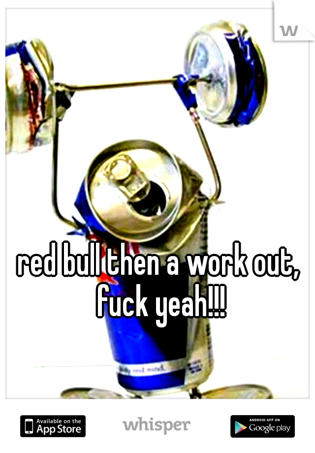red bull then a work out, fuck yeah!!!