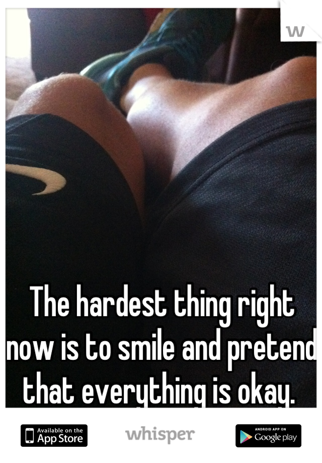 The hardest thing right now is to smile and pretend that everything is okay. 