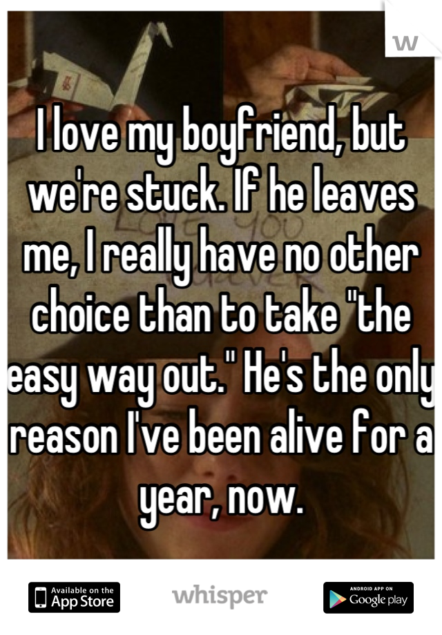 I love my boyfriend, but we're stuck. If he leaves me, I really have no other choice than to take "the easy way out." He's the only reason I've been alive for a year, now.