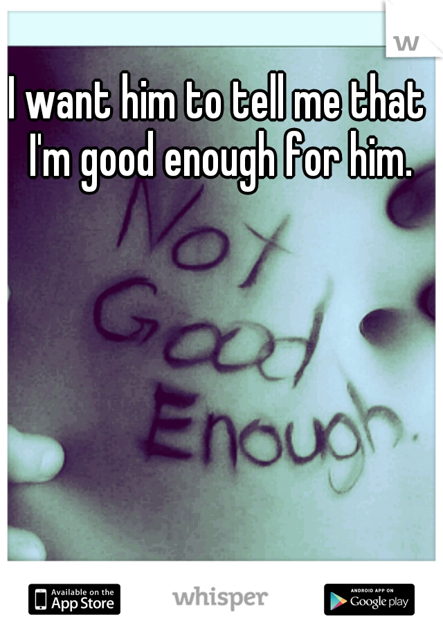 I want him to tell me that I'm good enough for him.