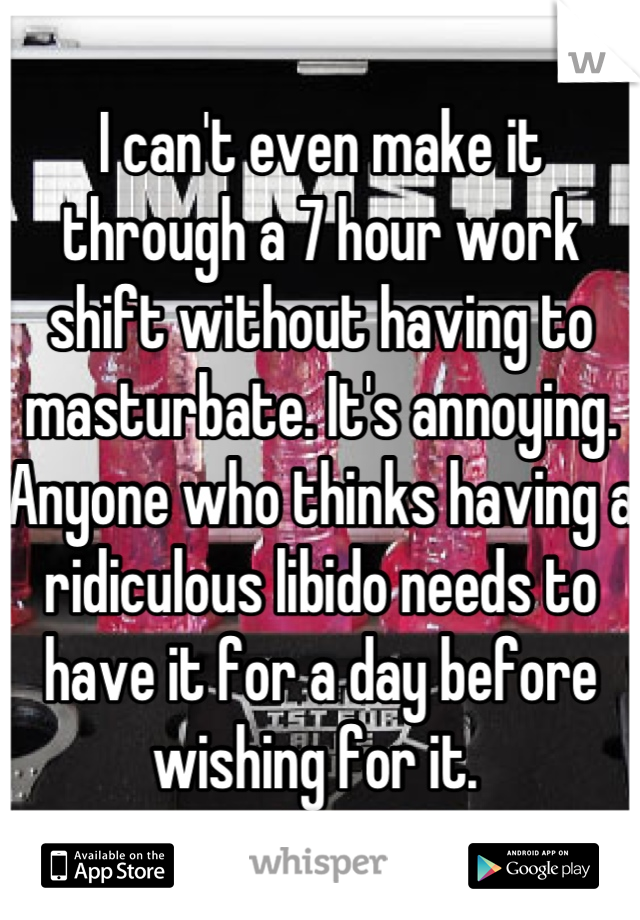I can't even make it through a 7 hour work shift without having to masturbate. It's annoying. Anyone who thinks having a ridiculous libido needs to have it for a day before wishing for it. 