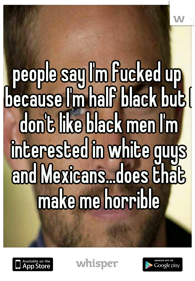 people say I'm fucked up because I'm half black but I don't like black men I'm interested in white guys and Mexicans...does that make me horrible