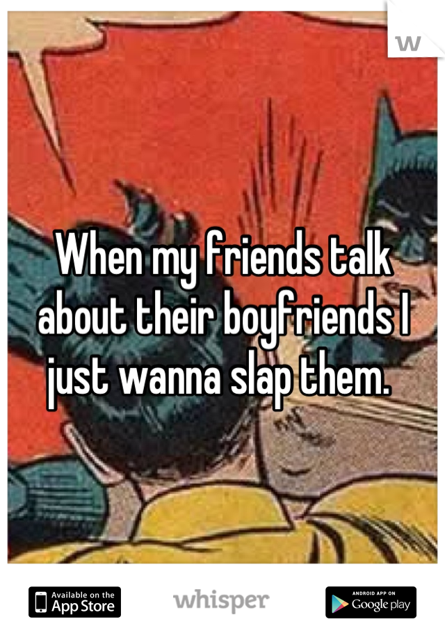 When my friends talk about their boyfriends I just wanna slap them. 
