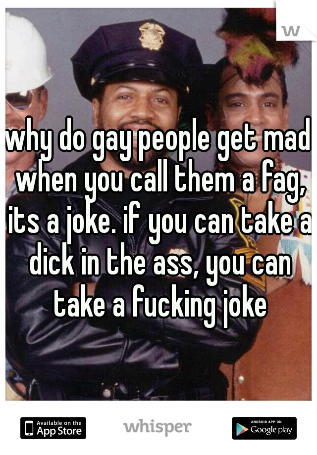 why do gay people get mad when you call them a fag, its a joke. if you can take a dick in the ass, you can take a fucking joke