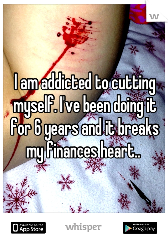 I am addicted to cutting myself. I've been doing it for 6 years and it breaks my finances heart.. 