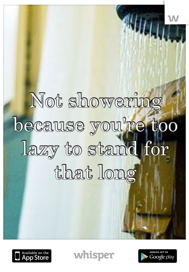 Not showering because you're too lazy to stand for that long