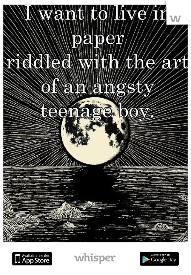 I want to live in paper 
riddled with the art
of an angsty teenage boy.