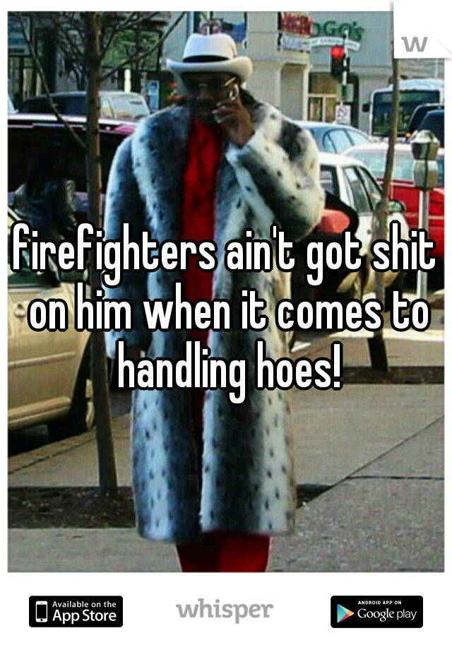 firefighters ain't got shit on him when it comes to handling hoes!
