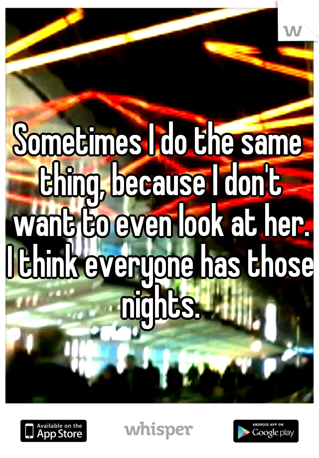 Sometimes I do the same thing, because I don't want to even look at her. I think everyone has those nights.