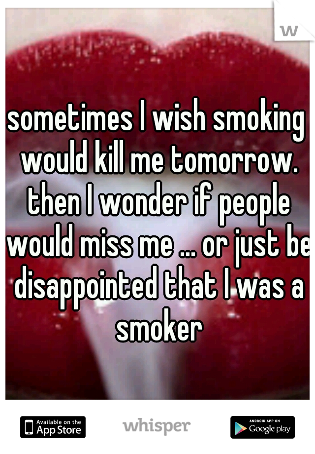 sometimes I wish smoking would kill me tomorrow. then I wonder if people would miss me ... or just be disappointed that I was a smoker