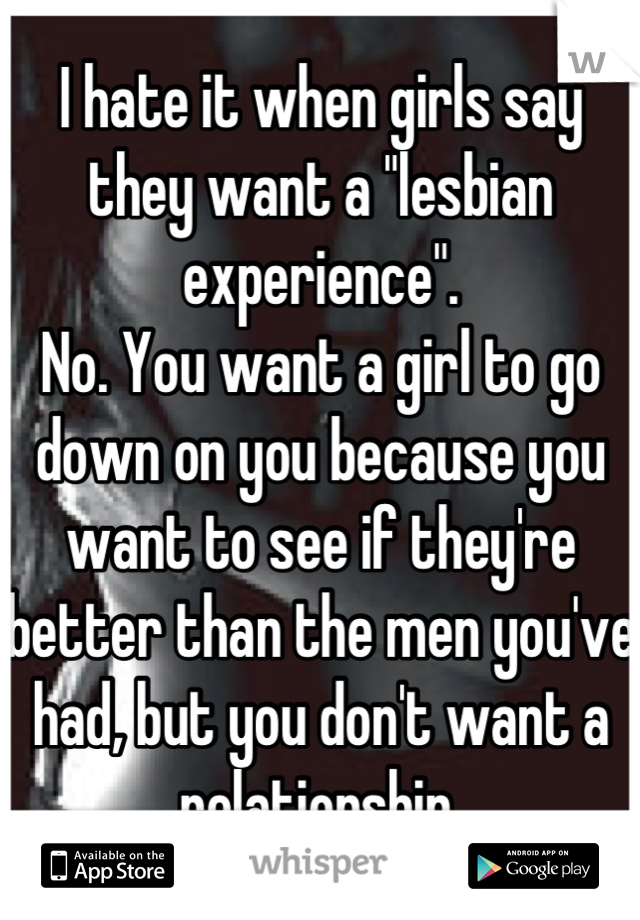 I hate it when girls say they want a "lesbian experience".
No. You want a girl to go down on you because you want to see if they're better than the men you've had, but you don't want a relationship.