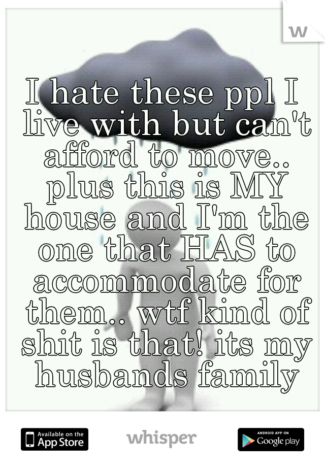 I hate these ppl I live with but can't afford to move.. plus this is MY house and I'm the one that HAS to accommodate for them.. wtf kind of shit is that! its my husbands family