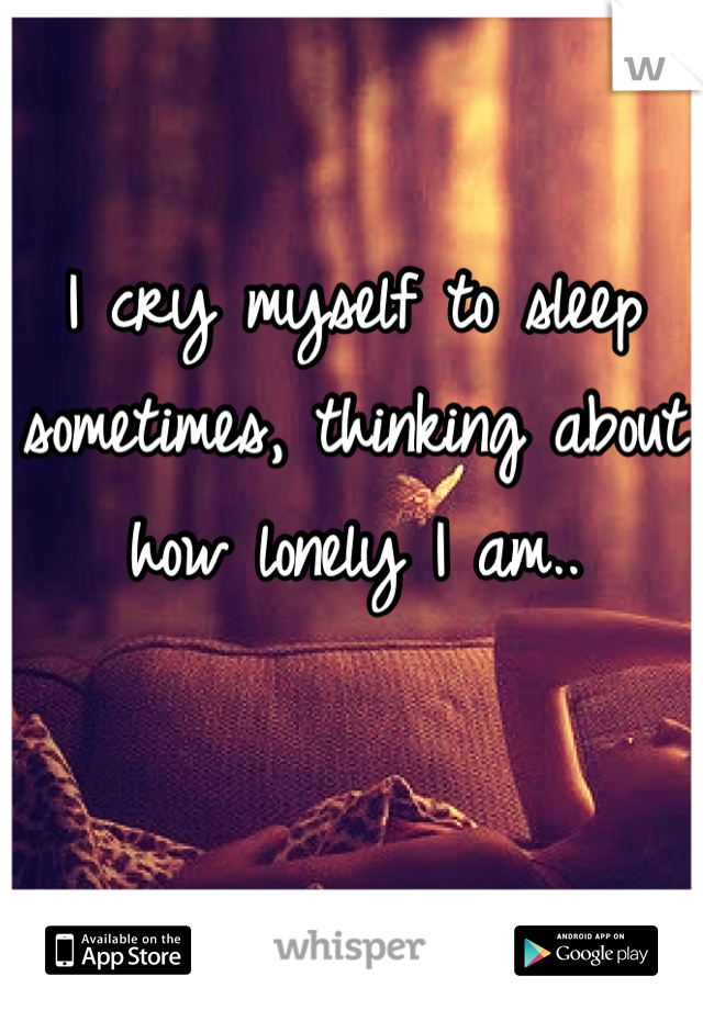 I cry myself to sleep sometimes, thinking about how lonely I am..
